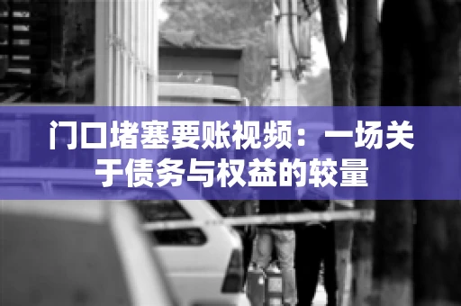 门口堵塞要账视频：一场关于债务与权益的较量